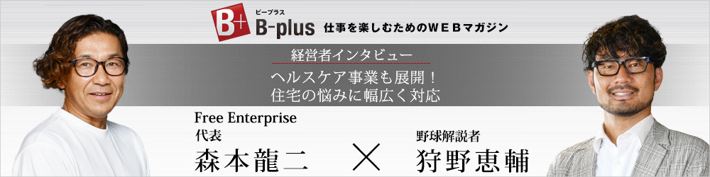 B-plus 仕事を楽しむためのWEBマガジン 経営者インタビュー ヘルスケア事業も展開!住宅の悩みに幅広く対応 Free Enterprise代表 森本龍二×野球解説者 狩野恵輔